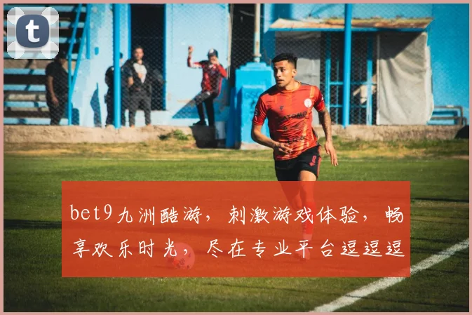bet9九洲酷游，刺激游戏体验，畅享欢乐时光，尽在专业平台逗逗逗