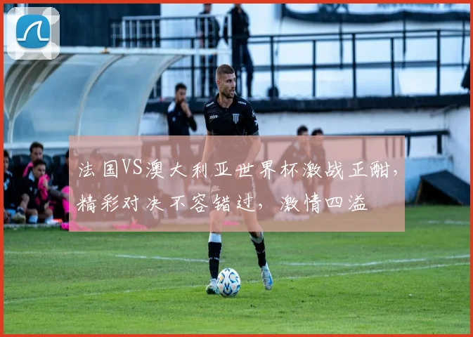 法国VS澳大利亚世界杯激战正酣，精彩对决不容错过，激情四溢