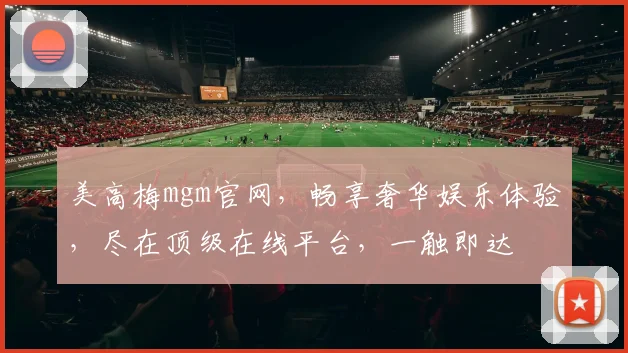 美高梅mgm官网，畅享奢华娱乐体验，尽在顶级在线平台，一触即达