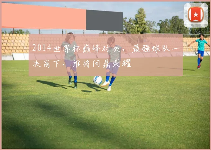 2014世界杯巅峰对决，最强球队一决高下，谁将问鼎荣耀