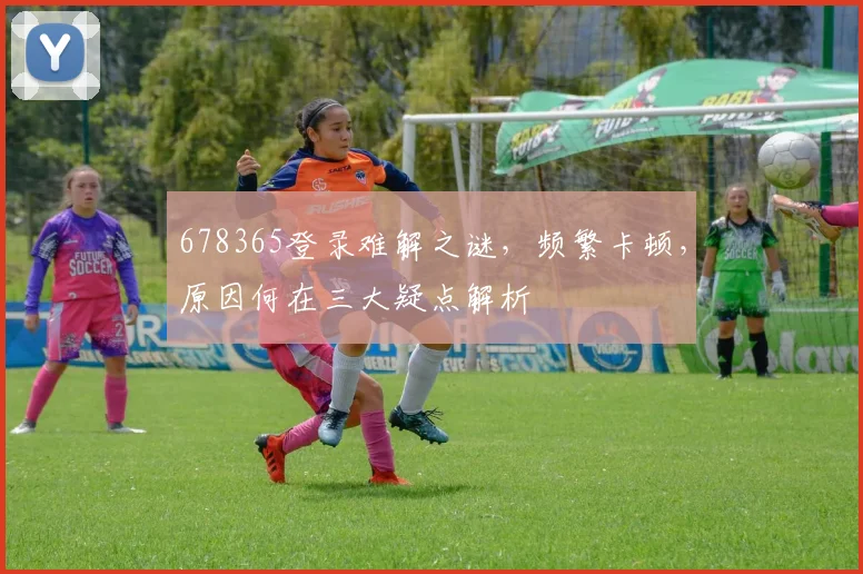 678365登录难解之谜，频繁卡顿，原因何在三大疑点解析