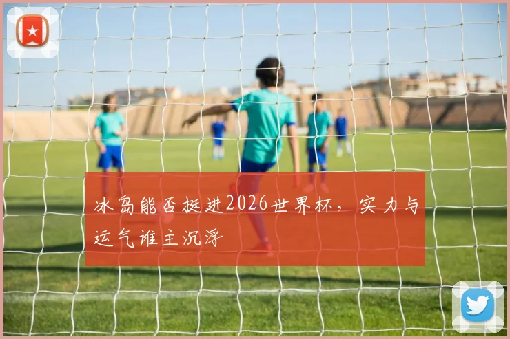 冰岛能否挺进2026世界杯，实力与运气谁主沉浮