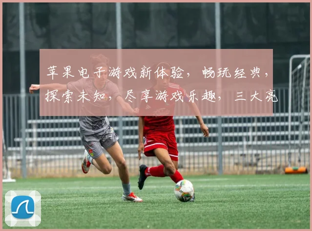 苹果电子游戏新体验，畅玩经典，探索未知，尽享游戏乐趣，三大亮点不容错过