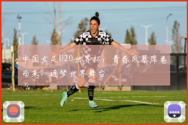 中国女足U20世界杯，青春风暴席卷而来，逐梦世界舞台