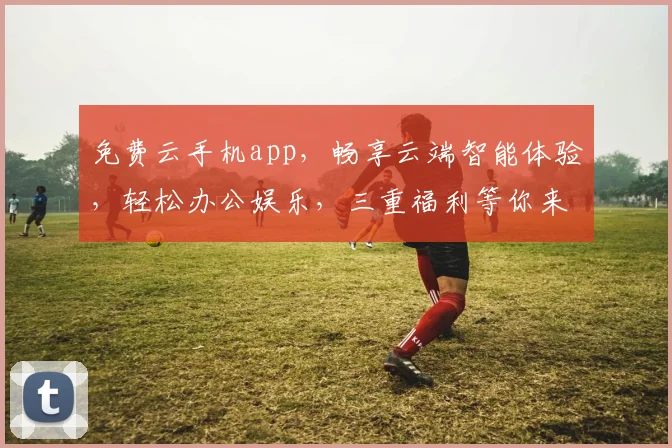 免费云手机app，畅享云端智能体验，轻松办公娱乐，三重福利等你来