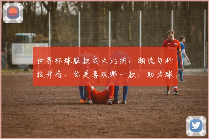 世界杯球服款式大比拼，潮流与科技并存，你更喜欢哪一款，助力球迷激情观赛